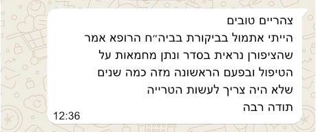 התכתבות עם לקוח בווצאפ: צהריים טובים, הייתי אתמול בביקורת בבית החולים. הרופא אמר שהציפורן ניראית בסדר ונתן מחמאות על הטיפול. ופעם הראשונה מזה כמה שנים שלא היה צריך לעשות הטרייה. תודה רבה 